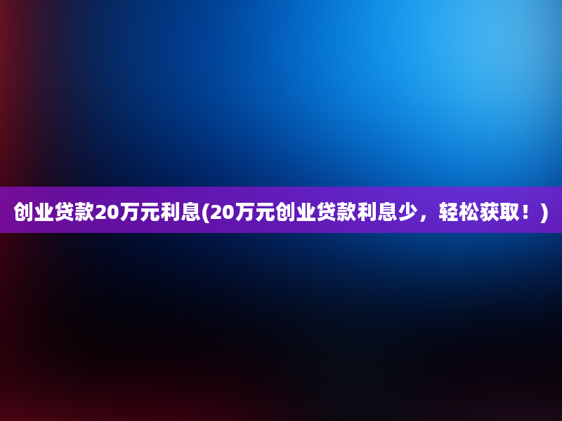 创业贷款20万元利息(20万元创业贷款利息少，轻松获取！)