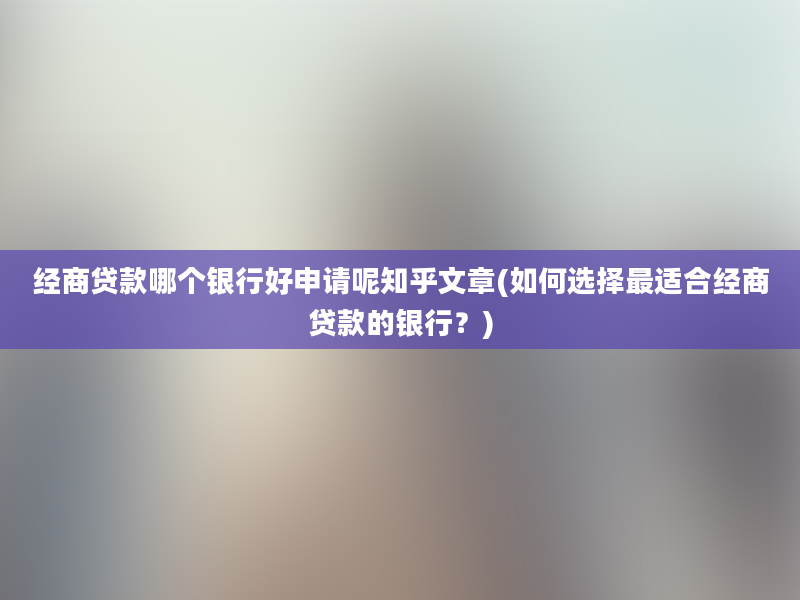 经商贷款哪个银行好申请呢知乎文章(如何选择最适合经商贷款的银行？)