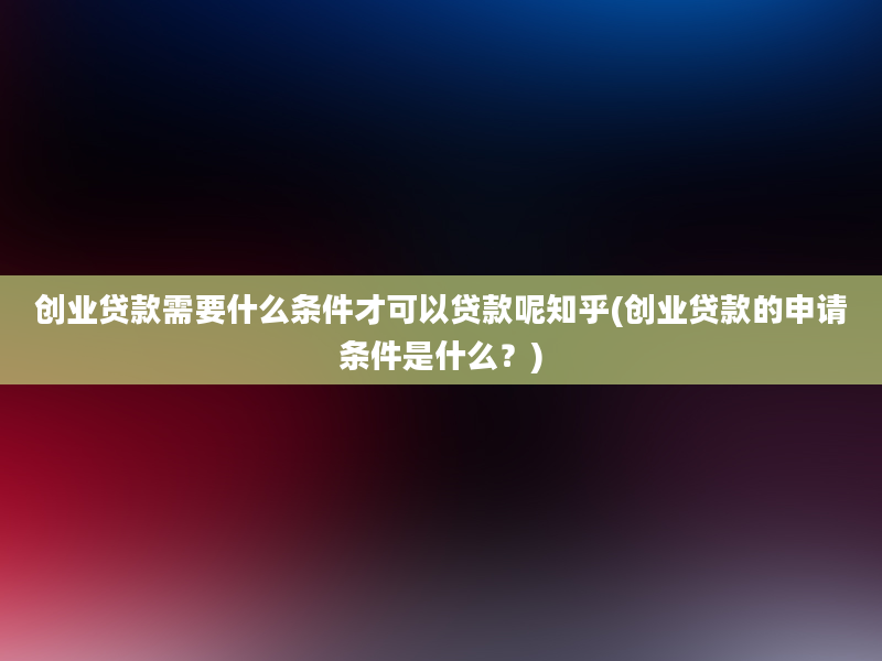 创业贷款需要什么条件才可以贷款呢知乎(创业贷款的申请条件是什么？)