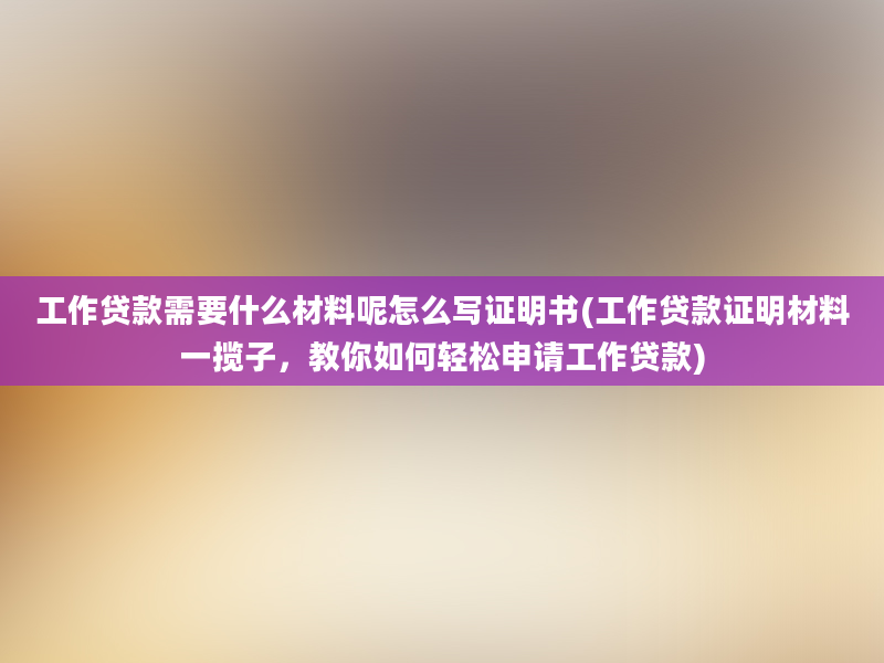 工作贷款需要什么材料呢怎么写证明书(工作贷款证明材料一揽子，教你如何轻松申请工作贷款)