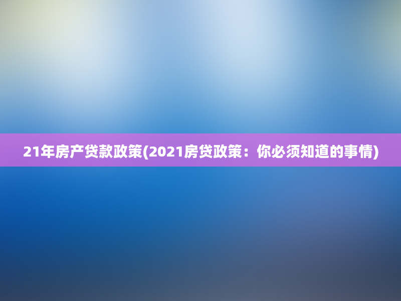 21年房产贷款政策(2021房贷政策：你必须知道的事情)