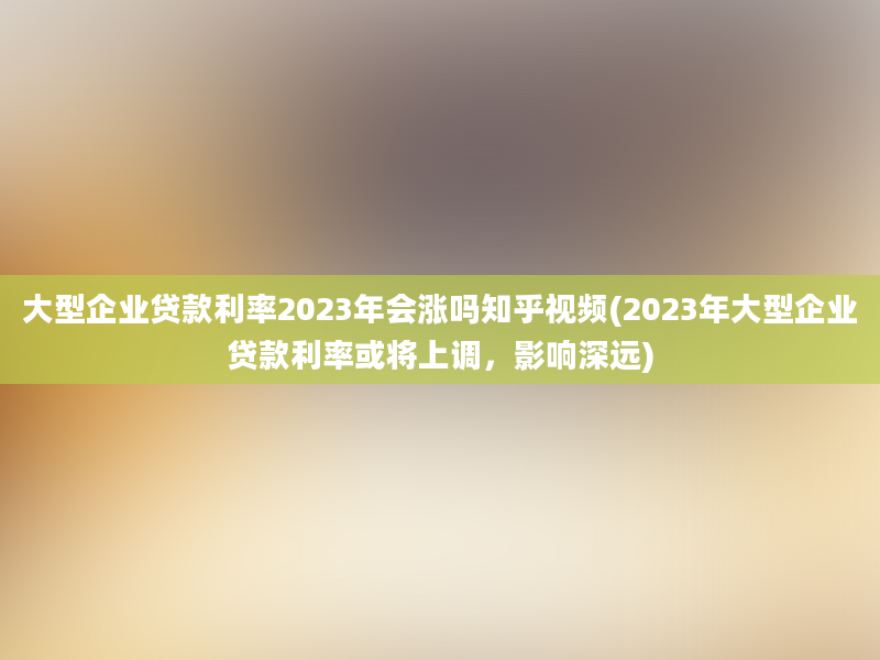 大型企业贷款利率2023年会涨吗知乎视频(2023年大型企业贷款利率或将上调，影响深远)