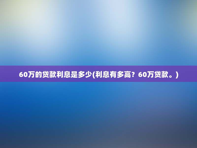 60万的贷款利息是多少(利息有多高？60万贷款。)