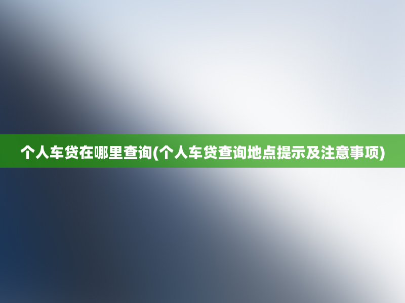 个人车贷在哪里查询(个人车贷查询地点提示及注意事项)