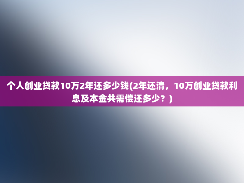 个人创业贷款10万2年还多少钱(2年还清，10万创业贷款利息及本金共需偿还多少？)