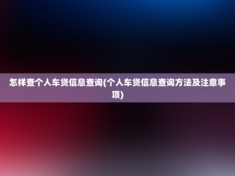 怎样查个人车贷信息查询(个人车贷信息查询方法及注意事项)