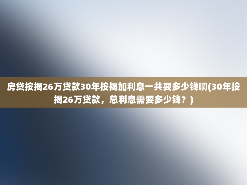 房贷按揭26万贷款30年按揭加利息一共要多少钱啊(30年按揭26万贷款，总利息需要多少钱？)