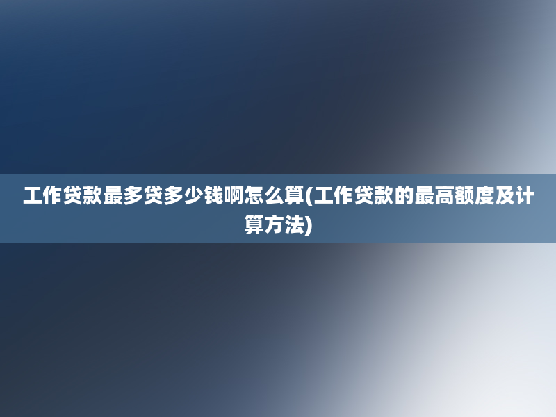 工作贷款最多贷多少钱啊怎么算(工作贷款的最高额度及计算方法)