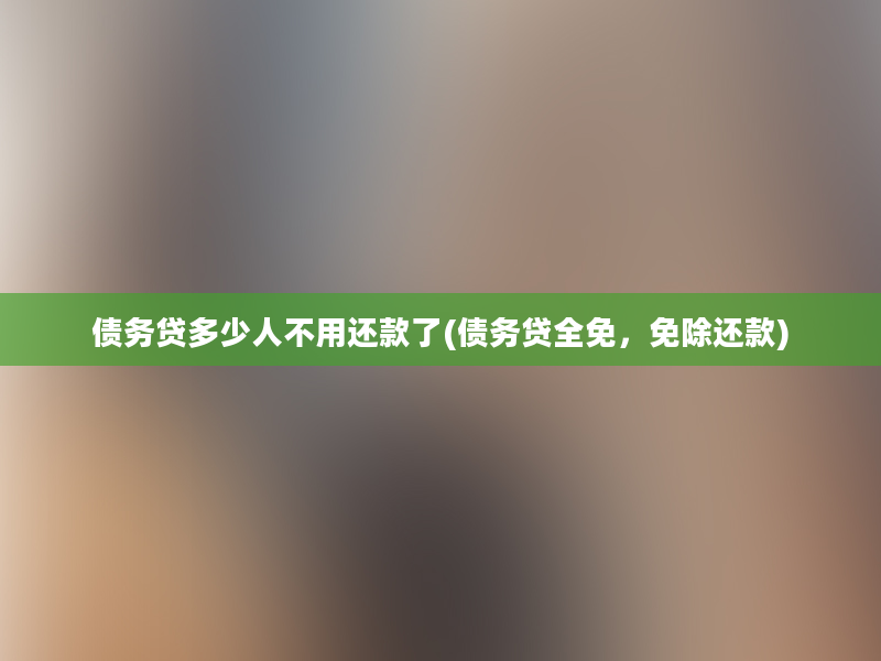 债务贷多少人不用还款了(债务贷全免，免除还款)