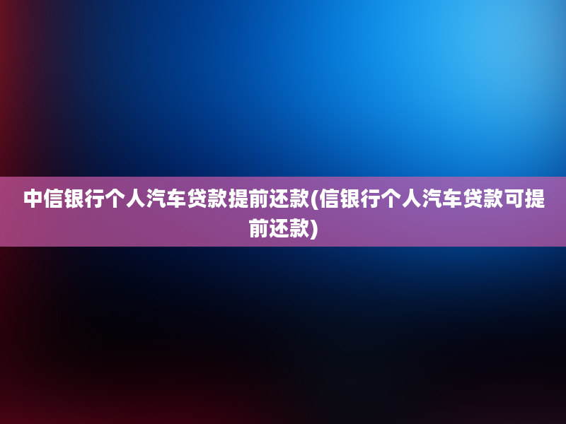 中信银行个人汽车贷款提前还款(信银行个人汽车贷款可提前还款)