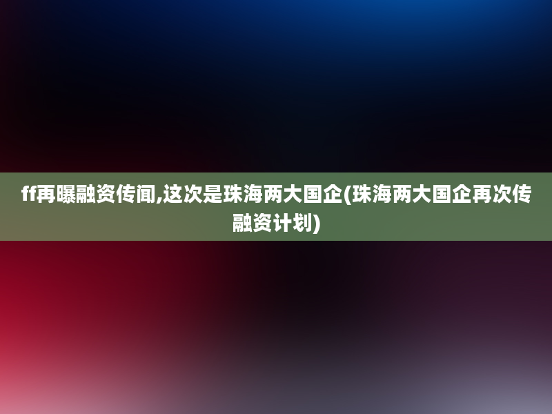 ff再曝融资传闻,这次是珠海两大国企(珠海两大国企再次传融资计划)