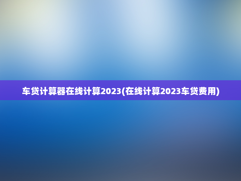 车贷计算器在线计算2023(在线计算2023车贷费用)