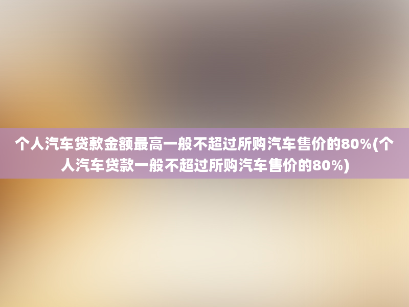 个人汽车贷款金额最高一般不超过所购汽车售价的80%(个人汽车贷款一般不超过所购汽车售价的80%)