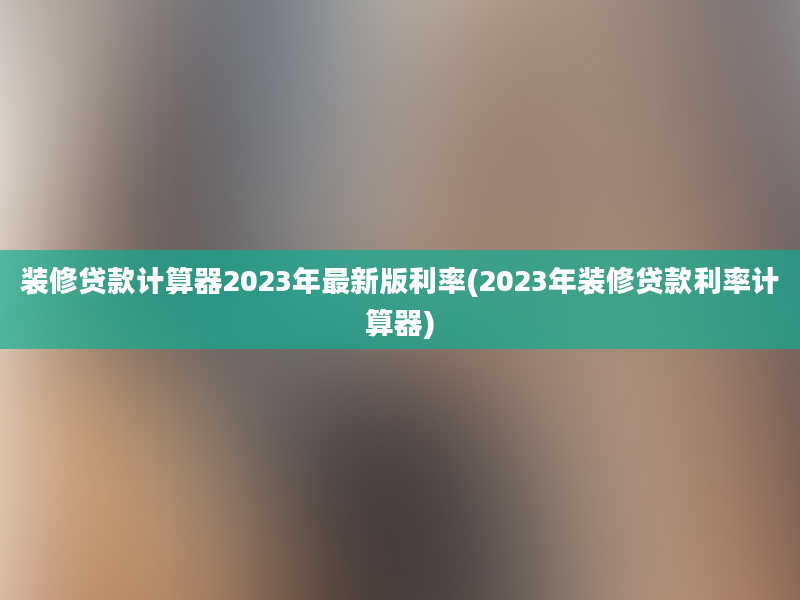 装修贷款计算器2023年最新版利率(2023年装修贷款利率计算器)