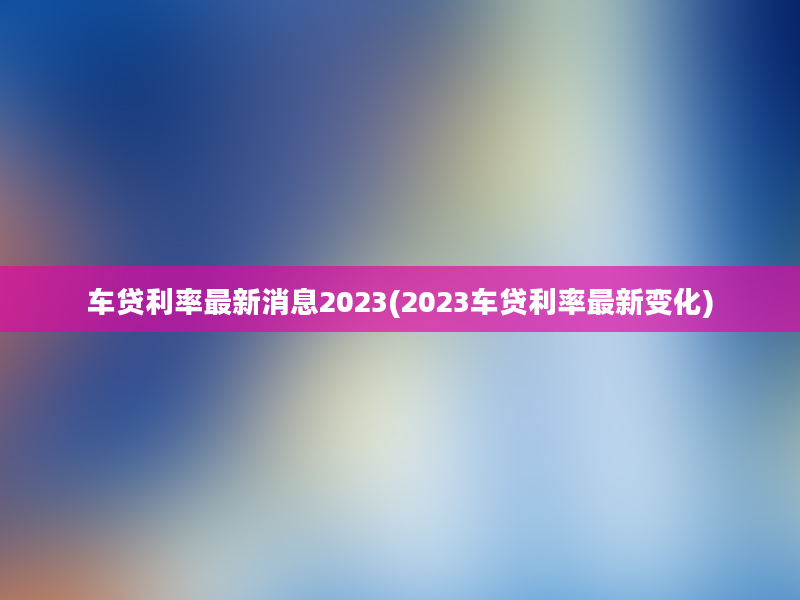 车贷利率最新消息2023(2023车贷利率最新变化)