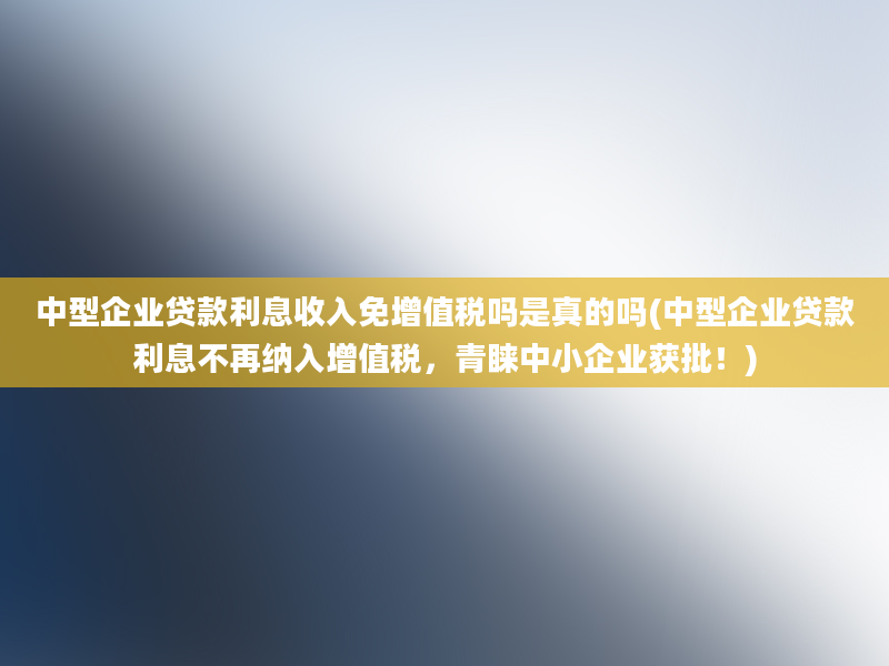 中型企业贷款利息收入免增值税吗是真的吗(中型企业贷款利息不再纳入增值税，青睐中小企业获批！)