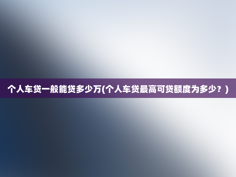 个人车贷一般能贷多少万(个人车贷最高可贷额度为多少？)