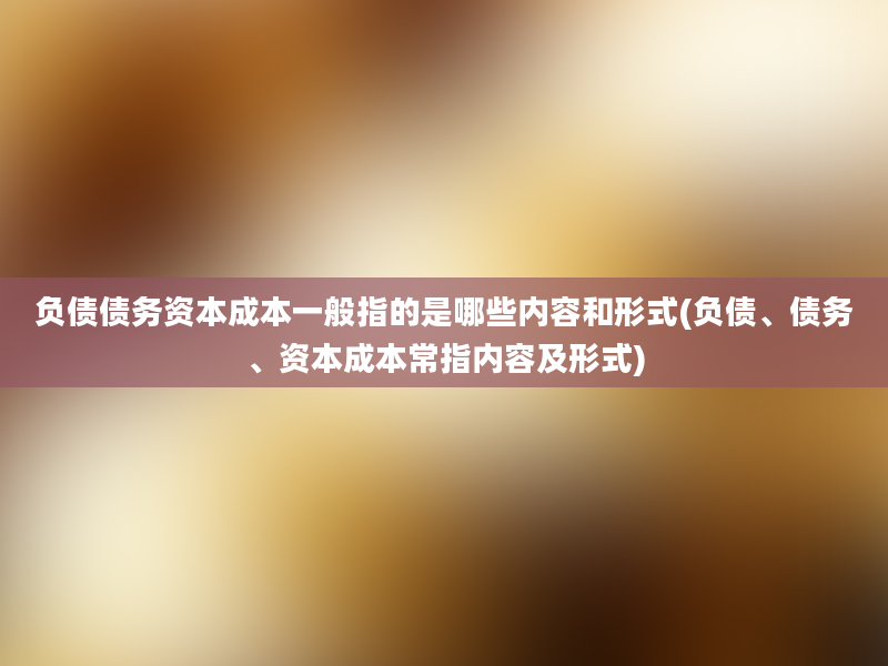 负债债务资本成本一般指的是哪些内容和形式(负债、债务、资本成本常指内容及形式)