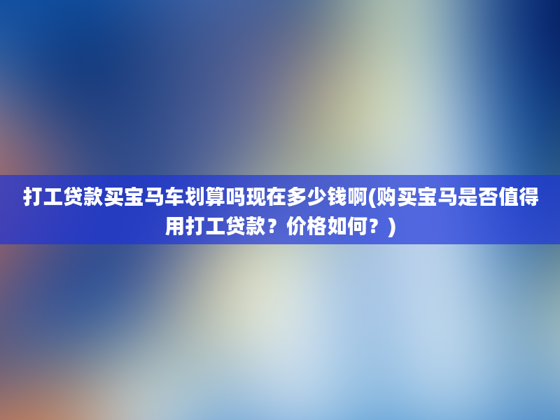 打工贷款买宝马车划算吗现在多少钱啊(购买宝马是否值得用打工贷款？价格如何？)