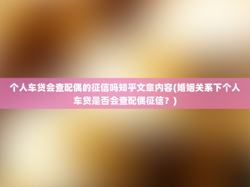 个人车贷会查配偶的征信吗知乎文章内容(婚姻关系下个人车贷是否会查配偶征信？)