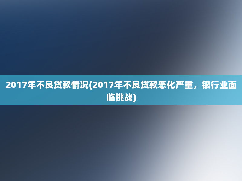 2017年不良贷款情况(2017年不良贷款恶化严重，银行业面临挑战)