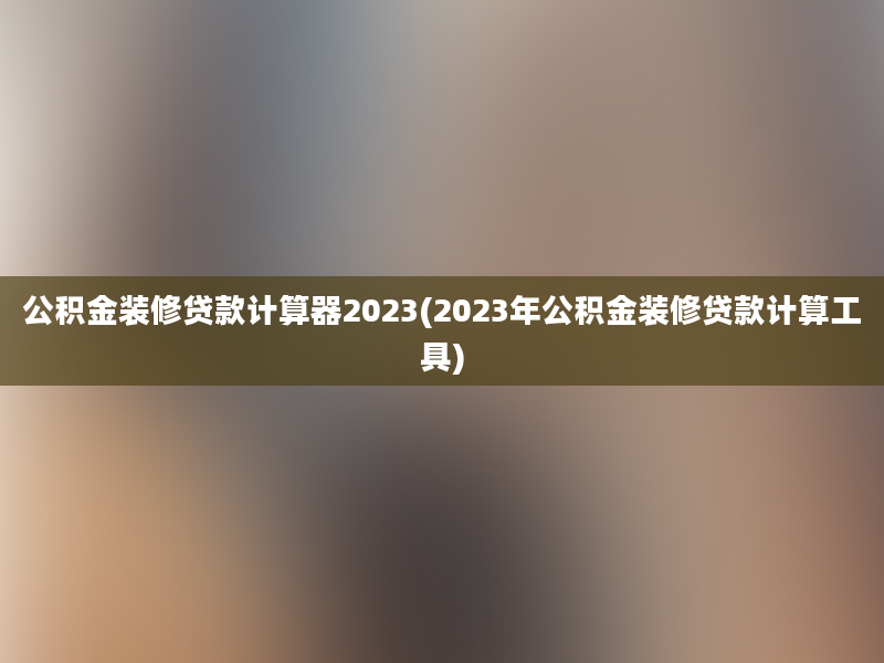 公积金装修贷款计算器2023(2023年公积金装修贷款计算工具)