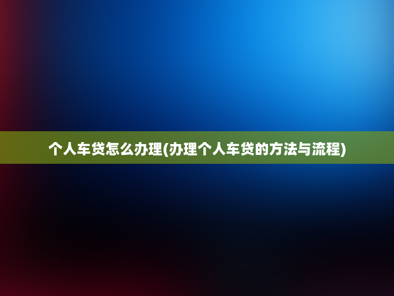 个人车贷怎么办理(办理个人车贷的方法与流程)