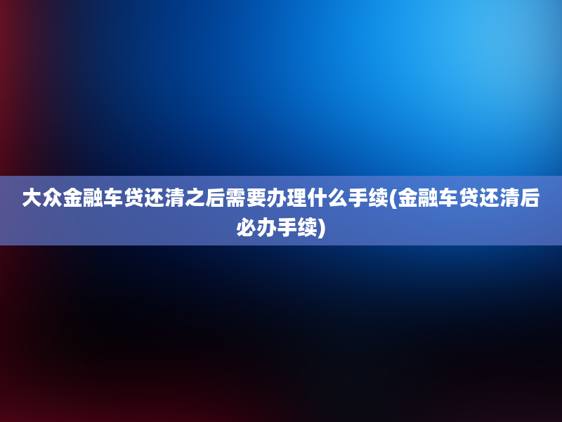 大众金融车贷还清之后需要办理什么手续(金融车贷还清后必办手续)