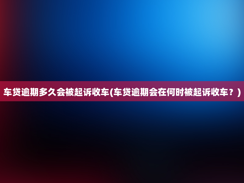 车贷逾期多久会被起诉收车(车贷逾期会在何时被起诉收车？)