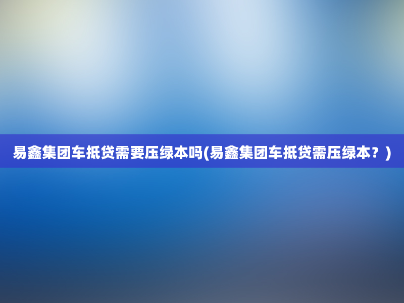 易鑫集团车抵贷需要压绿本吗(易鑫集团车抵贷需压绿本？)