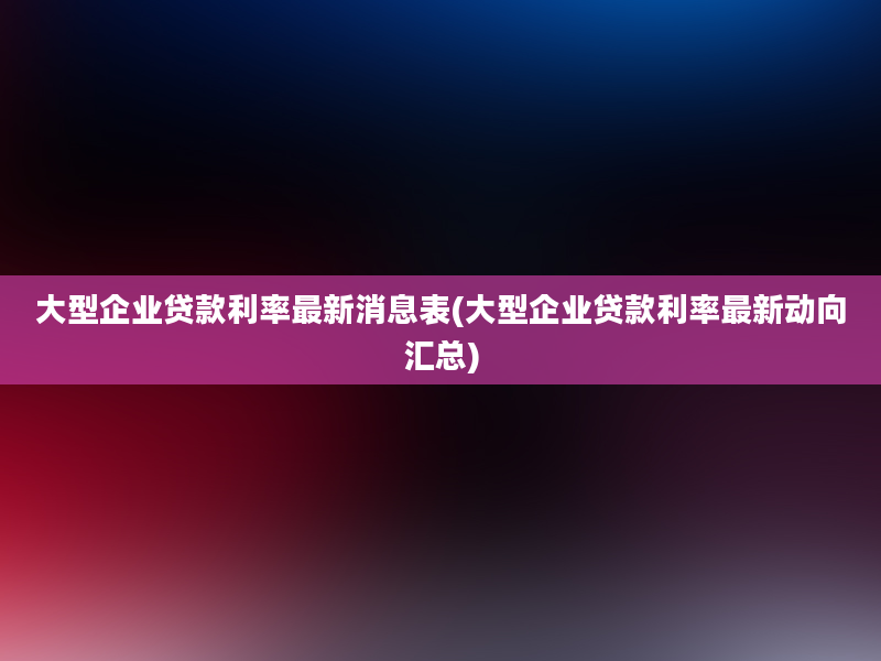 大型企业贷款利率最新消息表(大型企业贷款利率最新动向汇总)