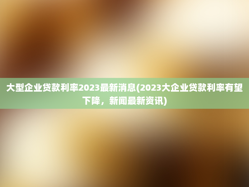 大型企业贷款利率2023最新消息(2023大企业贷款利率有望下降，新闻最新资讯)