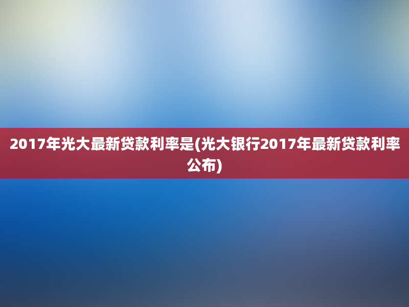 2017年光大最新贷款利率是(光大银行2017年最新贷款利率公布)