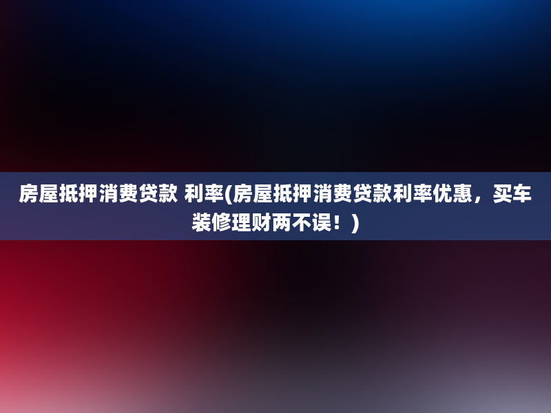 房屋抵押消费贷款 利率(房屋抵押消费贷款利率优惠，买车装修理财两不误！)