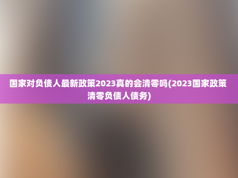 国家对负债人最新政策2023真的会清零吗(2023国家政策 清零负债人债务)