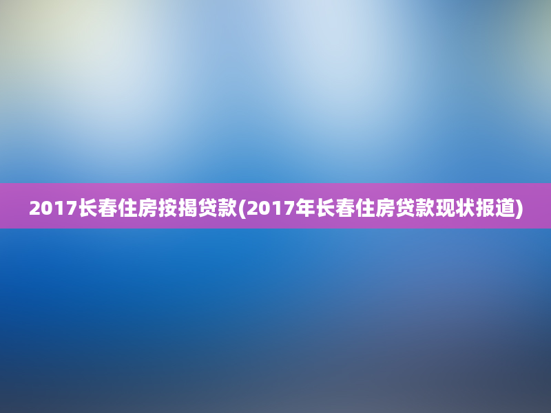 2017长春住房按揭贷款(2017年长春住房贷款现状报道)