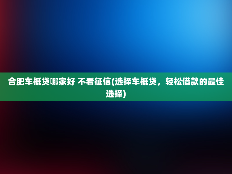 合肥车抵贷哪家好 不看征信(选择车抵贷，轻松借款的最佳选择)