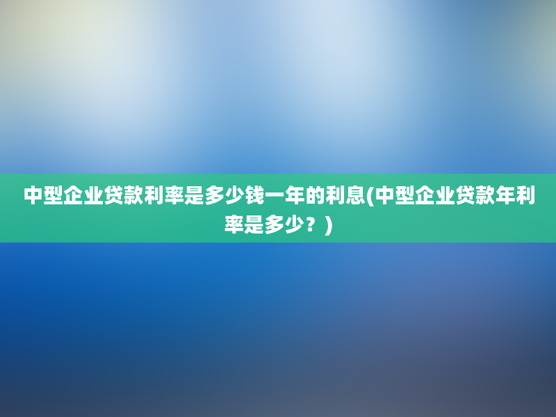 中型企业贷款利率是多少钱一年的利息(中型企业贷款年利率是多少？)