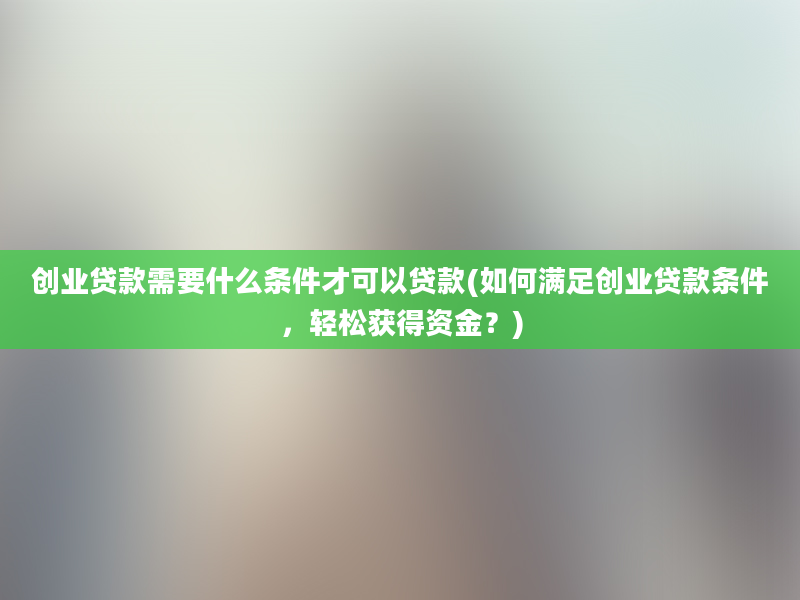 创业贷款需要什么条件才可以贷款(如何满足创业贷款条件，轻松获得资金？)