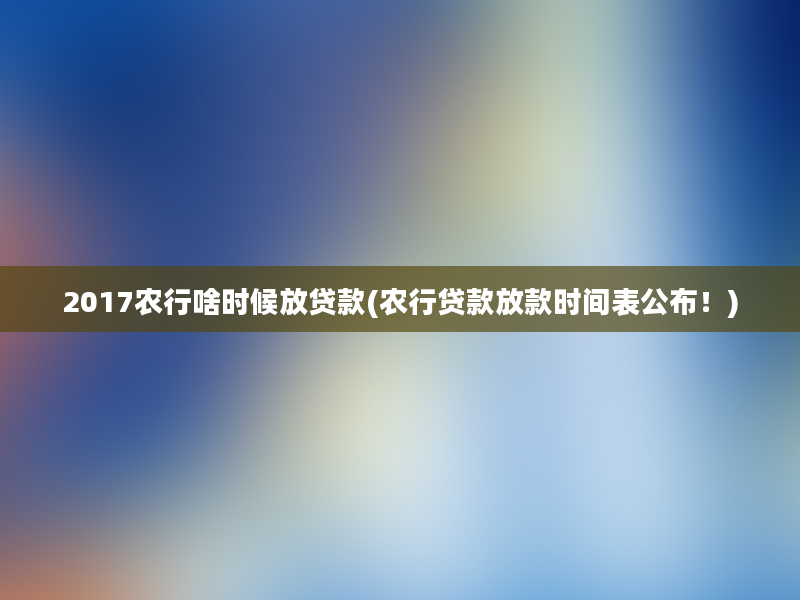 2017农行啥时候放贷款(农行贷款放款时间表公布！)