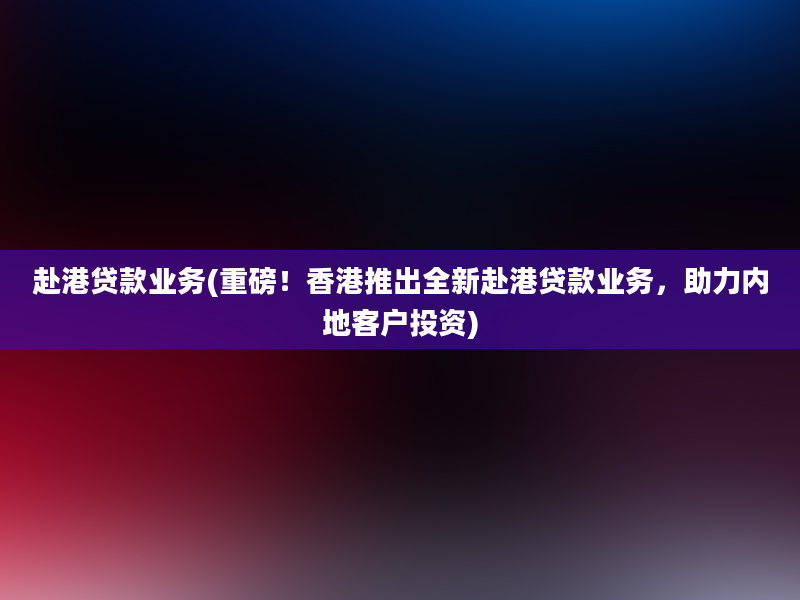 赴港贷款业务(重磅！香港推出全新赴港贷款业务，助力内地客户投资)