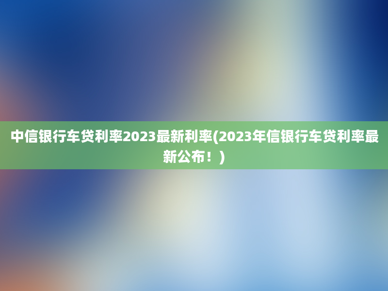 中信银行车贷利率2023最新利率(2023年信银行车贷利率最新公布！)