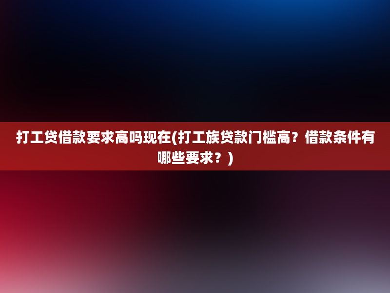 打工贷借款要求高吗现在(打工族贷款门槛高？借款条件有哪些要求？)