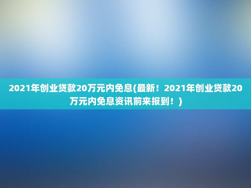 2021年创业贷款20万元内免息(最新！2021年创业贷款20万元内免息资讯前来报到！)