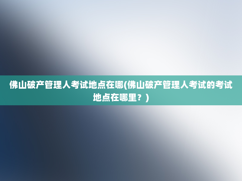 佛山破产管理人考试地点在哪(佛山破产管理人考试的考试地点在哪里？)