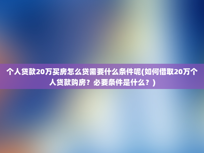 个人贷款20万买房怎么贷需要什么条件呢(如何借取20万个人贷款购房？必要条件是什么？)