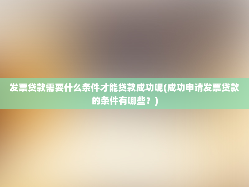 发票贷款需要什么条件才能贷款成功呢(成功申请发票贷款的条件有哪些？)