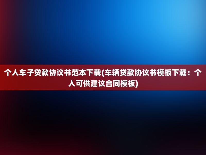 个人车子贷款协议书范本下载(车辆贷款协议书模板下载：个人可供建议合同模板)