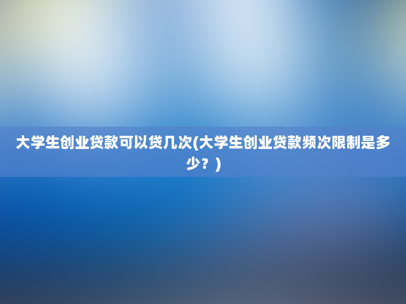 大学生创业贷款可以贷几次(大学生创业贷款频次限制是多少？)