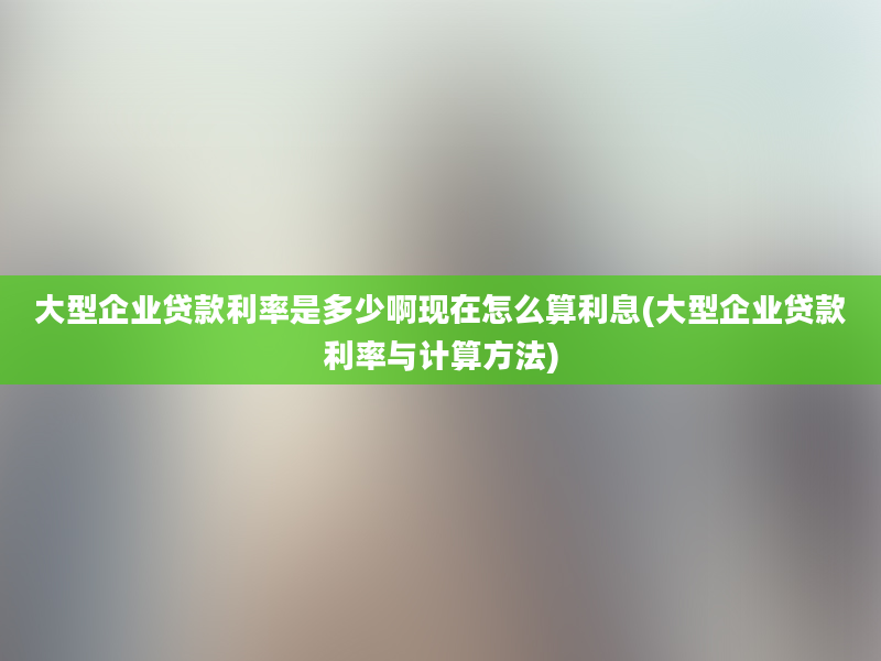 大型企业贷款利率是多少啊现在怎么算利息(大型企业贷款利率与计算方法)